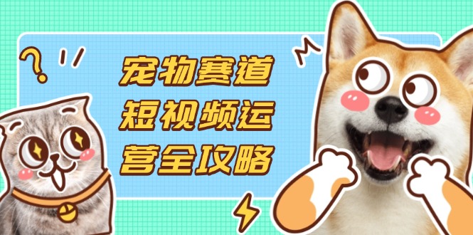 （14345期）宠物赛道短视频运营全攻略，选品拍摄剪辑实操，实现流量到收益转化-学小盏