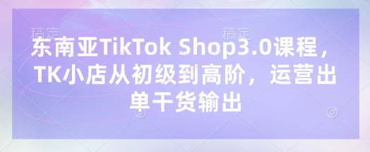 东南亚TikTok Shop3.0课程，TK小店​从初级到高阶，运营出单干货输出-学小盏